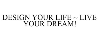 DESIGN YOUR LIFE ~ LIVE YOUR DREAM!