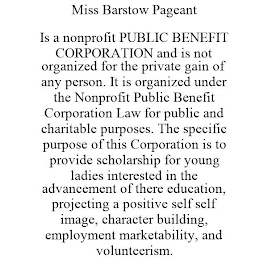 MISS BARSTOW PAGEANT IS A NONPROFIT PUBLIC BENEFIT CORPORATION AND IS NOT ORGANIZED FOR THE PRIVATE GAIN OF ANY PERSON. IT IS ORGANIZED UNDER THE NONPROFIT PUBLIC BENEFIT CORPORATION LAW FOR PUBLIC AND CHARITABLE PURPOSES. THE SPECIFIC PURPOSE OF THIS CORPORATION IS TO PROVIDE SCHOLARSHIP FOR YOUNG LADIES INTERESTED IN THE ADVANCEMENT OF THERE EDUCATION, PROJECTING A POSITIVE SELF SELF IMAGE, CHARACTER BUILDING, EMPLOYMENT MARKETABILITY, AND VOLUNTEERISM.