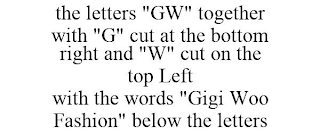 THE LETTERS "GW" TOGETHER WITH "G" CUT AT THE BOTTOM RIGHT AND "W" CUT ON THE TOP LEFT WITH THE WORDS "GIGI WOO FASHION" BELOW THE LETTERS