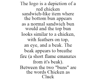 THE LOGO IS A DEPICTION OF A RED CHICKEN SANDWICH-LIKE ITEM WHERE THE BOTTOM BUN APPEARS AS A NORMAL SANDWICH BUN WOULD AND THE TOP BUN LOOKS SIMILAR TO A CHICKEN, WITH FEATHERS ON TOP, AN EYE, AND A BEAK. THE BEAK APPEARS TO BREATHE FIRE (A SHORT FLAME EMANATES FROM IT'S BEAK). BETWEEN THE TWO "BUNS" ARE THE WORDS CHICKEN AS CLUCK