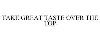 TAKE GREAT TASTE OVER THE TOP