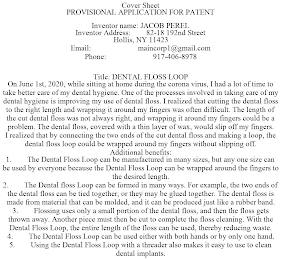 COVER SHEET PROVISIONAL APPLICATION FOR PATENT INVENTOR NAME: JACOB PEREL INVENTOR ADDRESS: 82-18 192ND STREET HOLLIS, NY 11423 EMAIL: MAINCORP1@GMAIL.COM PHONE: 917-406-8978 TITLE: DENTAL FLOSS LOOP ON JUNE 1ST, 2020, WHILE SITTING AT HOME DURING THE CORONA VIRUS, I HAD A LOT OF TIME TO TAKE BETTER CARE OF MY DENTAL HYGIENE. ONE OF THE PROCESSES INVOLVED IN TAKING CARE OF MY DENTAL HYGIENE IS IMPROVING MY USE OF DENTAL FLOSS. I REALIZED THAT CUTTING THE DENTAL FLOSS TO THE RIGHT LENGTH AND WRAPPING IT AROUND MY FINGERS WAS OFTEN DIFFICULT. THE LENGTH OF THE CUT DENTAL FLOSS WAS NOT ALWAYS RIGHT, AND WRAPPING IT AROUND MY FINGERS COULD BE A PROBLEM. THE DENTAL FLOSS, COVERED WITH A THIN LAYER OF WAX, WOULD SLIP OFF MY FINGERS. I REALIZED THAT BY CONNECTING THE TWO ENDS OF THE CUT DENTAL FLOSS AND MAKING A LOOP, THE DENTAL FLOSS LOOP COULD BE WRAPPED AROUND MY FINGERS WITHOUT SLIPPING OFF. ADDITIONAL BENEFITS: 1. THE DENTAL FLOSS LOOP CAN BE MANUFACTURED IN MANY SIZES, BUT ANY ONE SIZE CAN BE USED BY EVERYONE BECAUSE THE DENTAL FLOSS LOOP CAN BE WRAPPED AROUND THE FINGERS TO THE DESIRED LENGTH. 2. THE DENTAL FLOSS LOOP CAN BE FORMED IN MANY WAYS. FOR EXAMPLE, THE TWO ENDS OF THE DENTAL FLOSS CAN BE TIED TOGETHER, OR THEY MAY BE GLUED TOGETHER. THE DENTAL FLOSS IS MADE FROM MATERIAL THAT CAN BE MOLDED, AND IT CAN BE PRODUCED JUST LIKE A RUBBER BAND. 3. FLOSSING USES ONLY A SMALL PORTION OF THE DENTAL FLOSS, AND THEN THE FLOSS GETS THROWN AWAY. ANOTHER PIECE MUST THEN BE CUT TO COMPLETE THE FLOSS CLEANING. WITH THE DENTAL FLOSS LOOP, THE ENTIRE LENGTH OF THE FLOSS CAN BE USED, THEREBY REDUCING WASTE. 4. THE DENTAL FLOSS LOOP CAN BE USED EITHER WITH BOTH HANDS OR BY ONLY ONE HAND. 5. USING THE DENTAL FLOSS LOOP WITH A THREADER ALSO MAKES IT EASY TO USE TO CLEAN DENTAL IMPLANTS.