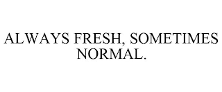 ALWAYS FRESH, SOMETIMES NORMAL.