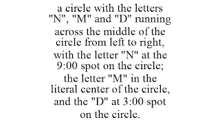 A CIRCLE WITH THE LETTERS "N", "M" AND "D" RUNNING ACROSS THE MIDDLE OF THE CIRCLE FROM LEFT TO RIGHT, WITH THE LETTER "N" AT THE 9:00 SPOT ON THE CIRCLE; THE LETTER "M" IN THE LITERAL CENTER OF THE CIRCLE, AND THE "D" AT 3:00 SPOT ON THE CIRCLE.