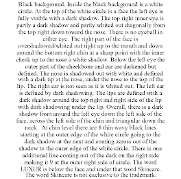 BLACK BACKGROUND. INSIDE THE BLACK BACKGROUND IS A WHITE CIRCLE. AT THE TOP OF THE WHITE CIRCLE IS A FACE THE LEFT EYE IS FULLY VISIBLE WITH A DARK SHADOW. THE TOP RIGHT INNER EYE IS PARTLY A DARK SHADOW AND PARTLY WHITED OUT DIAGONALLY FROM THE TOP RIGHT DOWN TOWARD THE NOSE. THERE IS NO EYEBALL IN EITHER EYE. THE RIGHT PART OF THE FACE IS OVERSHADOWED/WHITED OUT RIGHT UP TO THE MOUTH AND DOWN AROUND THE BOTTOM RIGHT CHIN AT A SHARP POINT WITH THE INNER CHECK UP TO THE NOSE A WHITE SHADOW. BELOW THE LEFT EYE THE OUTER PART OF THE CHEEKBONE AND EAR ARE DARKENED BUT DEFINED. THE NOSE IS SHADOWED OUT WITH WHITE AND DEFINED WITH A DARK TIP AT THE NOSE, UNDER THE NOSE TO THE TOP OF THE LIP. THE RIGHT EAR IS NOT SEEN AS IT IS WHITED OUT. THE LEFT EAR IS DEFINED BY DARK SHADOWING. THE LIPS ARE DEFINED WITH A DARK SHADOW AROUND THE TOP RIGHT AND RIGHT SIDE OF THE LIP WITH DARK SHADOWING UNDER THE LIP. OVERALL, THERE IS A DARK SHADOW FROM AROUND THE LEFT EYE DOWN THE LEFT SIDE OF THE FACE, ACROSS THE LEFT SIDE OF THE CHIN AND TRIANGULAR DOWN THE NECK. AT CHIN LEVEL THERE ARE 8 THIN WAVY BLACK LINES STARTING AT THE OUTER EDGE OF THE WHITE CIRCLE GOING TO THE DARK SHADOW AT THE NEXT AND COMING ACROSS OUT OF THE SHADOW TO THE OUTER EDGE OF THE WHITE CIRCLE. THERE IS ONE ADDITIONAL LINE COMING OUT OF THE DARK ON THE RIGHT SIDE MAKING IT 9 AT THE OUTER RIGHT SIDE OF CIRCLE. THE WORD LUXUR IS BELOW THE FACE AND UNDER THAT WORD SKINCARE. THE WORD SKINCARE IS NOT EXCLUSIVE TO THE TRADEMARK.