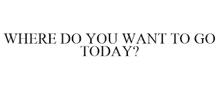 WHERE DO YOU WANT TO GO TODAY?