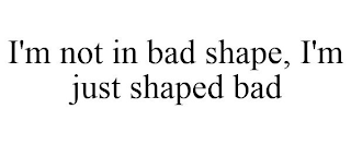 I'M NOT IN BAD SHAPE, I'M JUST SHAPED BAD