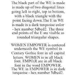 THE BLACK PART OF THE WE IS MADE IS MADE UP OF TWO DIAGONAL LINES GOING LEFT TO RIGHT, TOP TO BOTTOM, WITH A BLACK TRIANGLE WITH THE POINT FACING DOWN.THE E IN WE IS MADE IS A DARK TURQUOISE COLOR - HEX NUMBER 5DBCD2. THE THREE END POINTS OF THE E ARE VISIBLE AS ROUNDED TRIANGULAR SHAPES. WOMEN EMPOWER IS CENTERED UNDERNEATH THE WE SYMBOL IN CENTURY GOTHIC FONT IN ALL CAPITAL LETTERS. WOMEN IS IN ALL BLACK FONT. EMPO,R ARE IN ALL BLACK FONT IN THE WORD EMPOWER. THE WE IN EMPOWER IS IN DARK TURQUOISE - HEX NUMBER 5DBCD2.