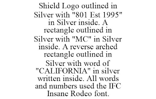 SHIELD LOGO OUTLINED IN SILVER WITH "801 EST 1995" IN SILVER INSIDE. A RECTANGLE OUTLINED IN SILVER WITH "MC" IN SILVER INSIDE. A REVERSE ARCHED RECTANGLE OUTLINED IN SILVER WITH WORD OF "CALIFORNIA" IN SILVER WRITTEN INSIDE. ALL WORDS AND NUMBERS USED THE IFC INSANE RODEO FONT.