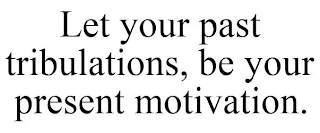 LET YOUR PAST TRIBULATIONS, BE YOUR PRESENT MOTIVATION.