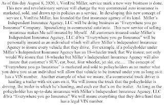 AS OF THIS DAY AUGUST 8, 2020, I, VONERIC MILLER, SERVICE MARK A NEW WAY BUSINESS IS DONE. THIS NEW AND REVOLUTIONARY SERVICE WILL CHANGE THE WAY COMMERCIAL AUTO INSURANCE IS MARKETED, SOLD, AND DRAWN UP IN POLICIES AS A SERVICE. IN DEVELOPING THIS NEW CONCEPT OF SERVICE I, VONERIC MILLER, HAS FOUNDED THE FIRST INSURANCE AGENCY OF ITS KIND. MILLER'S INDEPENDENT INSURANCE AGENCY, LLC WILL BE DOING BUSINESS AS "EVERYWHERE YOU GO INSURANCE" COMPANY. SPECIALIZING IN COMMERCIAL AUTO/AUTO. THIS NEW SERVICE OF SELLING INSURANCE MAKES ME SELF-INSURED BY MYSELF. ALL CUSTOMERS INSURED UNDER MILLER'S INDEPENDENT INSURANCE AGENCY, LLC D/B/A "EVERYWHERE YOU GO INSURANCE" WILL BE PERSONALLY INSURED AS AN INDIVIDUAL WHICH WILL ALLOW MILLER'S INDEPENDENT INSURANCE AGENCY TO INSURE EVERY VEHICLE THAT THEY DRIVE. FOR EXAMPLE, IF A POLICYHOLDER UNDER MILLER'S INDEPENDENT INSURANCE AGENCY HAS AN 18-WHEELER TRUCK THAT WE INSURE; NOT ONLY WOULD WE INSURE THAT 18-WHEELER BUT MILLER'S INDEPENDENT INSURANCE AGENCY WILL ALSO INSURE THAT CUSTOMER'S SUV, CAR, BOAT, FOUR WHEELER, JET SKI, ETC.... THE CONCEPT OF "EVERYWHERE YOU GO INSURANCE" IS MARKETED AND SOLD TO POLICYHOLDERS AS NO MATTER WHAT YOU DRIVE YOU AS AN INDIVIDUAL WILL ALLOW THAT VEHICLE TO BE INSURED UNDER YOU AS LONG AS IT HAS A VIN NUMBER. ANOTHER EXAMPLE OF WHAT WE INSURE, IF A COMMERCIAL TRUCK DRIVER IS HAULING A TRAILER WITH SIX CARS ON IT, WE WILL INSURE THE TRUCK THAT THE POLICYHOLDER IS DRIVING, THE TRAILER IN WHICH HE'S HAULING, AND EACH CAR THAT'S ON THE TRAILER. AS LONG AS THE POLICYHOLDER HAS UP-TO-DATE INSURANCE WITH MILLER'S INDEPENDENT INSURANCE AGENCY, LLC D/B/A "EVERYWHERE YOU GO INSURANCE" WE WILL INSURE EVERYTHING THAT THEY DRIVE/HAUL THAT HAS A LEGAL VIN NUMBER.