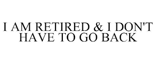 I AM RETIRED & I DON'T HAVE TO GO BACK