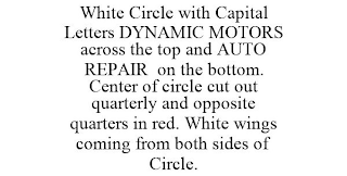 WHITE CIRCLE WITH CAPITAL LETTERS DYNAMIC MOTORS ACROSS THE TOP AND AUTO REPAIR ON THE BOTTOM. CENTER OF CIRCLE CUT OUT QUARTERLY AND OPPOSITE QUARTERS IN RED. WHITE WINGS COMING FROM BOTH SIDES OF CIRCLE.