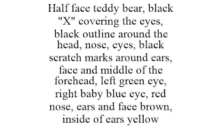 HALF FACE TEDDY BEAR, BLACK "X" COVERING THE EYES, BLACK OUTLINE AROUND THE HEAD, NOSE, EYES, BLACK SCRATCH MARKS AROUND EARS, FACE AND MIDDLE OF THE FOREHEAD, LEFT GREEN EYE, RIGHT BABY BLUE EYE, RED NOSE, EARS AND FACE BROWN, INSIDE OF EARS YELLOW