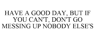 HAVE A GOOD DAY, BUT IF YOU CAN'T, DON'T GO MESSING UP NOBODY ELSE'S