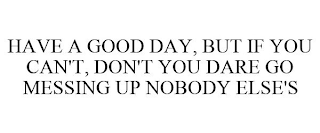 HAVE A GOOD DAY, BUT IF YOU CAN'T, DON'T YOU DARE GO MESSING UP NOBODY ELSE'S