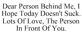 DEAR PERSON BEHIND ME, I HOPE TODAY DOESN'T SUCK. LOTS OF LOVE, THE PERSON IN FRONT OF YOU.