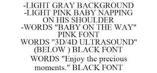 -LIGHT GRAY BACKGROUND -LIGHT PINK BABY NAPPING ON HIS SHOULDER -WORDS "BABY ON THE WAY" PINK FONT WORDS "3D/4D ULTRASOUND" (BELOW ) BLACK FONT WORDS "ENJOY THE PRECIOUS MOMENTS." BLACK FONT