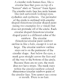 A CIRCULAR MALE HUMAN FACE, LIKE A CIRCULAR FACE THAT GOES ON TOP OF A "HUMAN" STICK OR "HUMAN" FOAM FIGURE. THE CIRCULAR MALE FACE HAS MALE HUMAN LIKE (NOT CARTOONISH LOOKING) EYES, EYELASHES AND EYEBROWS. THE PERIMETER OF THE CIRCLE IS OUTLINED WITH CIRCULAR SHAPED RHINESTONE/CIRCULAR SHAPED PAINT (USING TWO EXAMPLES FOR A VISUAL) THAT DOES NOT PROTRUDE OFF OF THE CIRCLE. EACH CIRCULAR SHAPED RHINESTONE/CIRCULAR SHAPED PAINT IS A DIFFERENT COLOR OF THE RAINBOW. THE CIRCULAR RHINESTONE/CIRCULAR PAINT RAINBOW OUTLINE IS LIKE A HALO, EXCEPT IT IS NOT AS LARGE. THE CIRCULAR RAINBOW OUTLINE STAYS ON/IS ON THE PERIMETER OF THE CIRCULAR SHAPE. JUST BELOW THE EYES, A MASK GOES STRAIGHT ACROSS THE FACE AND ALL THE WAY TO THE BOTTOM OF THE CIRCLE. BECAUSE THERE ARE NO EARS, THE MASK DOES NOT HAVE STRAPS. THE MASK STAYS WITHIN THE CIRCULAR RAINBOW COLORED RHINESTONES/CIRCULAR RAINBOW PAINT OF THE CIRCULAR FACE. YOU CANNOT SEE A NOSE OR MOUTH. TBERE IS NO HAIR.