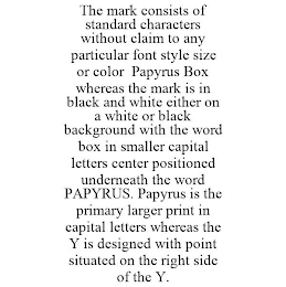 THE MARK CONSISTS OF STANDARD CHARACTERS WITHOUT CLAIM TO ANY PARTICULAR FONT STYLE SIZE OR COLOR PAPYRUS BOX WHEREAS THE MARK IS IN BLACK AND WHITE EITHER ON A WHITE OR BLACK BACKGROUND WITH THE WORD BOX IN SMALLER CAPITAL LETTERS CENTER POSITIONED UNDERNEATH THE WORD PAPYRUS. PAPYRUS IS THE PRIMARY LARGER PRINT IN CAPITAL LETTERS WHEREAS THE Y IS DESIGNED WITH POINT SITUATED ON THE RIGHT SIDE OF THE Y.