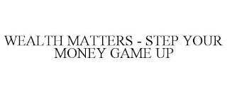 WEALTH MATTERS - STEP YOUR MONEY GAME UP