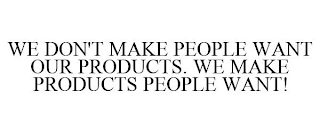 WE DON'T MAKE PEOPLE WANT OUR PRODUCTS. WE MAKE PRODUCTS PEOPLE WANT!