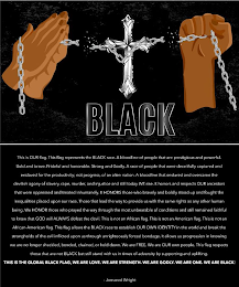 BLACK THIS IS OUR FLAG. THIS FLAG REPRESENTS  THE BLACK RACE. A BLOODLINE OF PEOPLE THAT ARE PRESTIGIOUS AND POWERFUL. BOLD AND BRAVE. PRIDEFUL AND HONORABLE. STRONG AND GODLY. A RACE OF PEOPLE THAT WERE DECEITFULLY CAPTURED AND ENSLAVED FOR THE PRODUCTIVITY; NOT PROGRESS, OF AN ALIEN NATION. A BLOODLINE THAT ENDURED AND OVERCAME THE DEVILISH AGONY OF SLAVERY, RAPE, MURDER, AND INJUSTICE AND STILL TODAY WE RISE. IT HONORS AND RESPECTS OUR ANCESTORS THAT WERE OPPRESSED AND TREATED INHUMANELY. IT HONORS THOSE WHO BRAVELY AND BOLDLY STOOD UP AND FOUGHT THE INEQUALITIES PLACED UPON OUR RACE. THOSE THAT LEAD THE WAY TO PROVIDE US WITH THE SAME RIGHTS AS ANY OTHER HUMAN BEING. WE HONOR THOSE WHO PRAYED THE WAY THROUGH THE MOST UNBEARABLE OF CONDITIONS AND STILL REMAINED FAITHFUL TO KNOW THAT GOD WILL ALWAYS DEFEAT THE DEVIL. THIS IS NOT AND AFRICAN FLAG. THIS IS NOT AN AMERICAN FLAG. THIS IS NOT AN AFRICAN-AMERICAN FLAG. THIS FLAG ALLOWS THE BLACK RACE TO ESTABLISH OUR OWN IDENTITY IN THE WORLD AND BREAK THE STRONGHOLDS OF THE EVIL INFLICTED UPON US THROUGH UNRIGHTEOUSLY FORCED BONDAGE. IT ALLOWS US PROGRESSION IN KNOWING WE ARE NO LONGER SHACKLED, BONDED, CHAINED, OR HELD DOWN. WE ARE FREE. WE ARE OUR OWN PEOPLE. THIS FLAG RESPECTS THOSE THAT ARE NOT BLACK BUT STILL STAND WITH US IN TIMES OF ADVERSITY BY SUPPORTING AND UPLIFTING. THIS IS THE GLOBAL BLACK FLAG, WE ARE LOVE. WE ARE STRENGTH. WE ARE GODLY. WE ARE ONE. WE ARE BLACK! - JOMARED WRIGHT