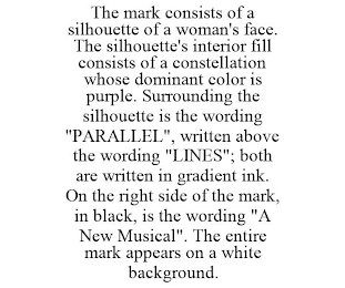 THE MARK CONSISTS OF A SILHOUETTE OF A WOMAN'S FACE. THE SILHOUETTE'S INTERIOR FILL CONSISTS OF A CONSTELLATION WHOSE DOMINANT COLOR IS PURPLE. SURROUNDING THE SILHOUETTE IS THE WORDING "PARALLEL", WRITTEN ABOVE THE WORDING "LINES"; BOTH ARE WRITTEN IN GRADIENT INK. ON THE RIGHT SIDE OF THE MARK, IN BLACK, IS THE WORDING "A NEW MUSICAL". THE ENTIRE MARK APPEARS ON A WHITE BACKGROUND.