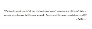 "IT'S TIME TO STOP TRYING TO 'KILL TWO BIRDS WITH ONE STONE', BECAUSE ONE OF THOSE 'BIRDS' - NAMELY GUM DISEASE, IS KILLING US, INSTEAD! GUMS NEED THEIR OWN, SPECIALIZED BRUSH!!" - DERICCO