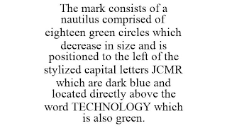 THE MARK CONSISTS OF A NAUTILUS COMPRISED OF EIGHTEEN GREEN CIRCLES WHICH DECREASE IN SIZE AND IS POSITIONED TO THE LEFT OF THE STYLIZED CAPITAL LETTERS JCMR WHICH ARE DARK BLUE AND LOCATED DIRECTLY ABOVE THE WORD TECHNOLOGY WHICH IS ALSO GREEN.