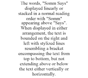 THE WORDS, "SOMM SAYS" DISPLAYED LINEARLY OR STACKED IN A NORMAL READING ORDER WITH "SOMM" APPEARING ABOVE "SAYS". WHEN DISPLAYED IN EITHER ARRANGEMENT, THE TEXT IS BOUNDED ON THE RIGHT AND LEFT WITH STYLIZED LINES RESEMBLING A BRACKET ENCOMPASSING THE TEXT FROM TOP TO BOTTOM, BUT NOT EXTENDING ABOVE OR BELOW THE TEXT EITHER VERTICALLY OR HORIZONTALLY.