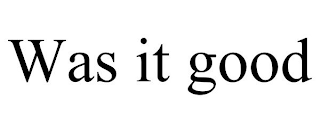 WAS IT GOOD