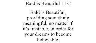 BALD IS BEAUTIFUL LLC BALD IS BEAUTIFUL, PROVIDING SOMETHING MEANINGFUL, NO MATTER IF IT'S TREATABLE, IN ORDER FOR YOUR DREAMS TO BECOME BELIEVABLE.