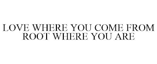 LOVE WHERE YOU COME FROM ROOT WHERE YOU ARE