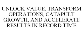 UNLOCK VALUE, TRANSFORM OPERATIONS, CATAPULT GROWTH, AND ACCELERATE RESULTS IN RECORD TIME