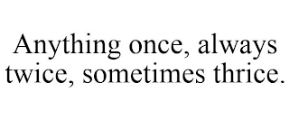 ANYTHING ONCE, ALWAYS TWICE, SOMETIMES THRICE.