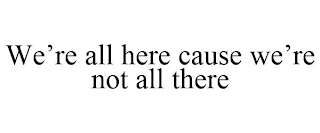 WE'RE ALL HERE CAUSE WE'RE NOT ALL THERE