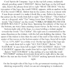 CORAL SPIRITS & COMPANY LOGO IN THE TOP LEFT CORNER, TRADEMARK ALREADY PENDING SERIAL # 90092697. BELOW THAT LOGO ON THE LEFT HAND SIDE, THERE'S THE PHRASE FROM LEFT TO RIGHT "SEAS THE DAY." ON THE TOP CENTER OF THE LOGO, THE WORD CORAL APPEARS, WITH AN ANCHOR IN THE O OF THE WORD CORAL. BELOW THAT IN THE CENTER, THERE IS A LEMON WITH 8 TEAR DROPS AROUND IT TO MAKE IT LOOK LIKE A SUN. BELOW THE LEMON IN THE CENTER ARE THE WORDS FROM LEFT TO RIGHT "THE CHILTON". "THE CHILTON" SITS AT A DIAGONAL, WITH "THE" BEING LOWER THAN "CHILTON". BELOW THE WORDS "THE CHILTON" ARE THE WORDS "VODKA SPARKLING MEYER LEMON SEA SALT" IN FOUR LINES. SPANNING THE ENTIRETY OF THE LOGO AT THE BOTTOM, ARE WAVY LINES CREATING OCEAN WAVES. IN THE WAVES, ON THE BOTTOM RIGHT SIDE OF THE LOGO, IS A MAN HOLDING A TRIDENT ANGLED TOWARDS THE WORDS "THE CHILTON". HIS RIGHT ARM IS OUTSTRETCHED IN THE SAME DIRECTION AS THE TRIDENT, WITH HIS LEFT ARM HOLDING THE TRIDENT. THE SPEAR OF THE TRIDENT IS HIRE THAN THE END OF THE STAFF OF THE TRIDENT. IN THE CENTER OF THE WAVES ON THE BOTTOM CENTER OF THE LOGO, FROM LEFT TO RIGHT "12 OZ. 4.5% ABV" IN A WHITE OVAL. ON THE TOP RIGHT OF THE LOGO ARE THE WORDS FROM LEFT TO RIGHT "ALL NATURAL". BELOW "ALL NATURAL" IT SAYS FROM LEFT TO RIGHT "100 CALORIES". BELOW "100 CALORIES" APPEARS THE WORDS FROM LEFT TO RIGHT "GLUTEN FREE". BELOW "GLUTEN FREE" IS THE OUTLINE OF A STAR WITH THE WORD "FOUNDED" ARCHING DOWNWARDS FROM LEFT TO RIGHT ABOVE THE STAR. BELOW THE STAR ARE THE WORDS "IN TEXAS" ARCHING UPWARDS FROM LEFT TO RIGHT. ON THE FAR RIGHT SIDE OF THE LOGO IS THE GOVERNMENT WARNING ABOUT DRINKING RESPONSIBLY WHICH WE ARE NOT ATTEMPTING TO TRADEMARK.