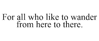 FOR ALL WHO LIKE TO WANDER FROM HERE TO THERE.