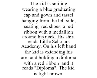 THE KID IS SMILING WEARING A BLUE GRADUATING CAP AND GOWN AND TASSEL HANGING FROM THE LEFT SIDE, SEATING RED SHOES, A RED RIBBON WITH A MEDALLION AROUND HIS NECK. HIS SHIRT READS LITTLE SCHOLARS ACADEMY. ON HIS LEFT HAND THE KID IS EXTENDING HIS ARM AND HOLDING A DIPLOMA WITH A RED RIBBON AND IT READS "DIPLOMA". THE KID IS LIGHT BROWN.