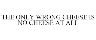 THE ONLY WRONG CHEESE IS NO CHEESE AT ALL