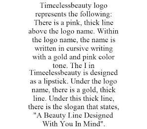 TIMEELESSBEAUTY LOGO REPRESENTS THE FOLLOWING: THERE IS A PINK, THICK LINE ABOVE THE LOGO NAME. WITHIN THE LOGO NAME, THE NAME IS WRITTEN IN CURSIVE WRITING WITH A GOLD AND PINK COLOR TONE. THE I IN TIMEELESSBEAUTY IS DESIGNED AS A LIPSTICK. UNDER THE LOGO NAME, THERE IS A GOLD, THICK LINE. UNDER THIS THICK LINE, THERE IS THE SLOGAN THAT STATES, "A BEAUTY LINE DESIGNED WITH YOU IN MIND".