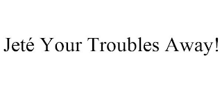 JETÉ YOUR TROUBLES AWAY!