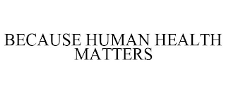 BECAUSE HUMAN HEALTH MATTERS