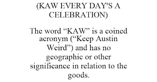 (KAW EVERY DAY'S A CELEBRATION) THE WORD "KAW" IS A COINED ACRONYM ("KEEP AUSTIN WEIRD") AND HAS NO GEOGRAPHIC OR OTHER SIGNIFICANCE IN RELATION TO THE GOODS.