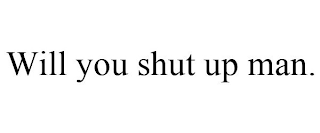 WILL YOU SHUT UP MAN.