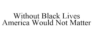 WITHOUT BLACK LIVES AMERICA WOULD NOT MATTER