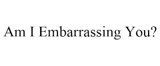 AM I EMBARRASSING YOU?