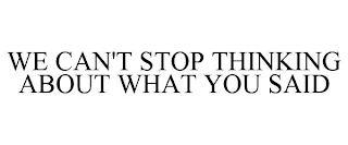 WE CAN'T STOP THINKING ABOUT WHAT YOU SAID