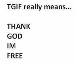 TGIF REALLY MEANS... THANK GOD IM FREE